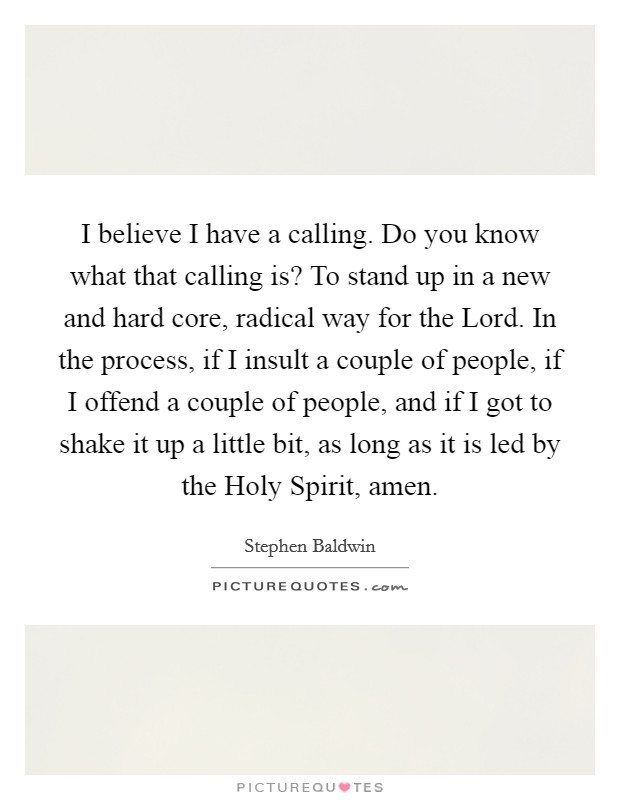 I believe I have a calling. Do you know what that calling is? To stand up in a new and hard core, radical way for the Lord. In the process, if I insult a couple of people, if I offend a couple of people, and if I got to shake it up a little bit, as long as it is led by the Holy Spirit, amen Picture Quote #1