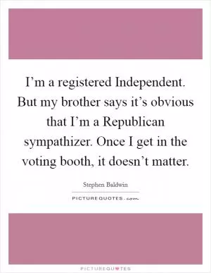 I’m a registered Independent. But my brother says it’s obvious that I’m a Republican sympathizer. Once I get in the voting booth, it doesn’t matter Picture Quote #1