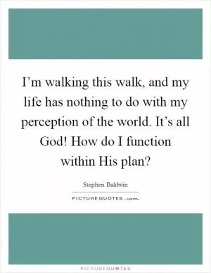 I’m walking this walk, and my life has nothing to do with my perception of the world. It’s all God! How do I function within His plan? Picture Quote #1