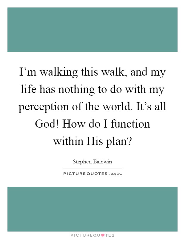 I'm walking this walk, and my life has nothing to do with my perception of the world. It's all God! How do I function within His plan? Picture Quote #1