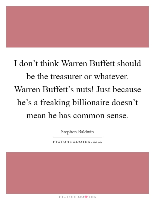 I don't think Warren Buffett should be the treasurer or whatever. Warren Buffett's nuts! Just because he's a freaking billionaire doesn't mean he has common sense Picture Quote #1
