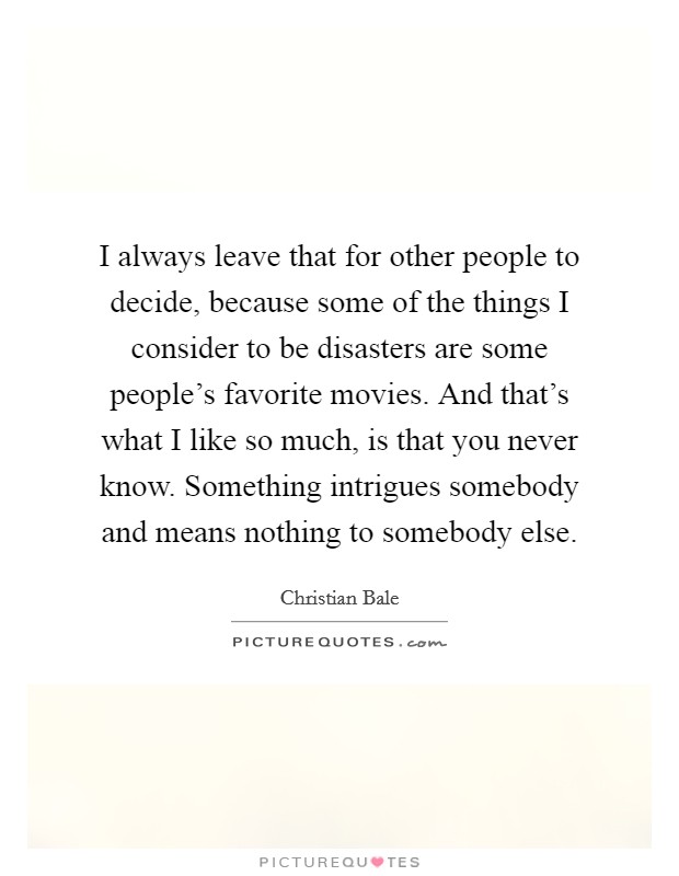 I always leave that for other people to decide, because some of the things I consider to be disasters are some people's favorite movies. And that's what I like so much, is that you never know. Something intrigues somebody and means nothing to somebody else Picture Quote #1