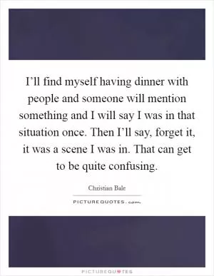 I’ll find myself having dinner with people and someone will mention something and I will say I was in that situation once. Then I’ll say, forget it, it was a scene I was in. That can get to be quite confusing Picture Quote #1