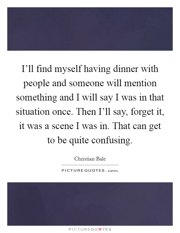 I'll find myself having dinner with people and someone will mention something and I will say I was in that situation once. Then I'll say, forget it, it was a scene I was in. That can get to be quite confusing Picture Quote #1