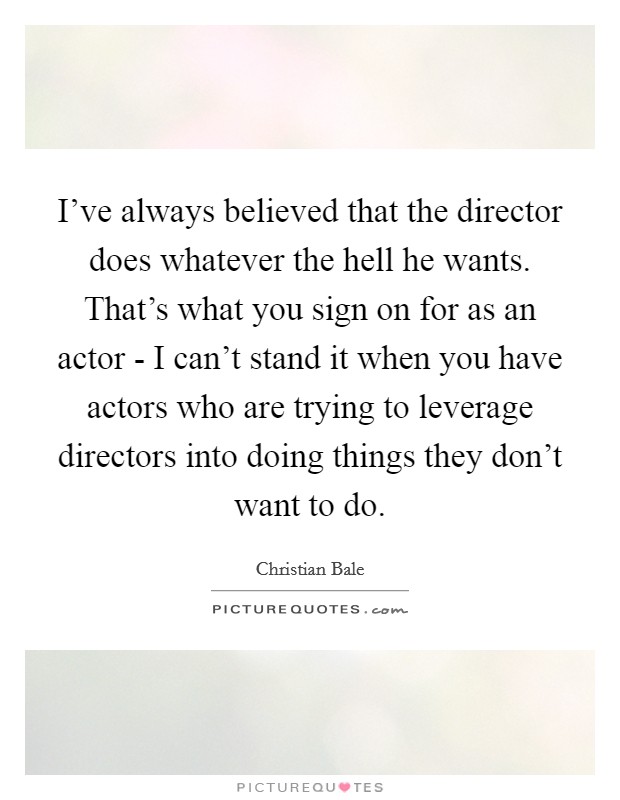 I've always believed that the director does whatever the hell he wants. That's what you sign on for as an actor - I can't stand it when you have actors who are trying to leverage directors into doing things they don't want to do Picture Quote #1