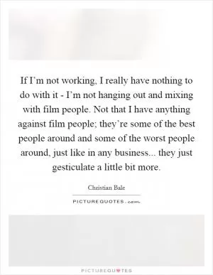 If I’m not working, I really have nothing to do with it - I’m not hanging out and mixing with film people. Not that I have anything against film people; they’re some of the best people around and some of the worst people around, just like in any business... they just gesticulate a little bit more Picture Quote #1