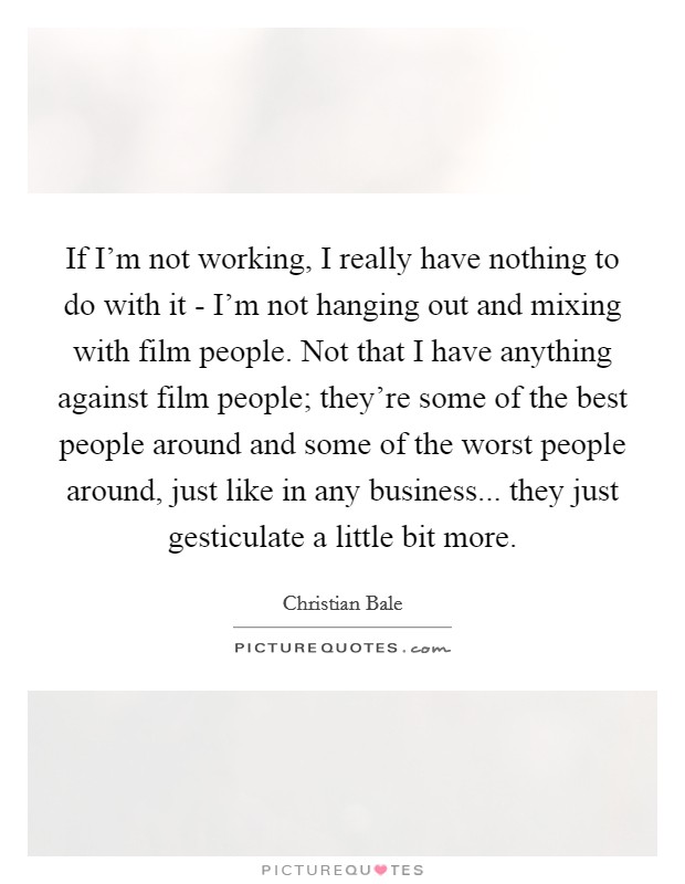 If I'm not working, I really have nothing to do with it - I'm not hanging out and mixing with film people. Not that I have anything against film people; they're some of the best people around and some of the worst people around, just like in any business... they just gesticulate a little bit more Picture Quote #1