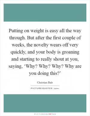 Putting on weight is easy all the way through. But after the first couple of weeks, the novelty wears off very quickly, and your body is groaning and starting to really shout at you, saying, ‘Why? Why? Why? Why are you doing this?’ Picture Quote #1