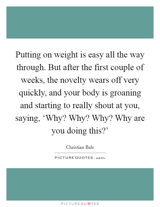 Putting on weight is easy all the way through. But after the first couple of weeks, the novelty wears off very quickly, and your body is groaning and starting to really shout at you, saying, ‘Why? Why? Why? Why are you doing this?' Picture Quote #1