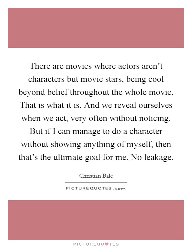 There are movies where actors aren't characters but movie stars, being cool beyond belief throughout the whole movie. That is what it is. And we reveal ourselves when we act, very often without noticing. But if I can manage to do a character without showing anything of myself, then that's the ultimate goal for me. No leakage Picture Quote #1