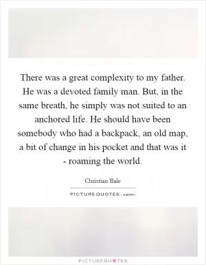 There was a great complexity to my father. He was a devoted family man. But, in the same breath, he simply was not suited to an anchored life. He should have been somebody who had a backpack, an old map, a bit of change in his pocket and that was it - roaming the world Picture Quote #1