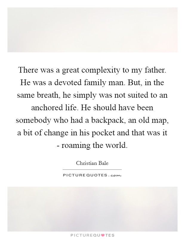 There was a great complexity to my father. He was a devoted family man. But, in the same breath, he simply was not suited to an anchored life. He should have been somebody who had a backpack, an old map, a bit of change in his pocket and that was it - roaming the world Picture Quote #1