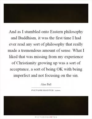 And as I stumbled onto Eastern philosophy and Buddhism, it was the first time I had ever read any sort of philosophy that really made a tremendous amount of sense. What I liked that was missing from my experience of Christianity growing up was a sort of acceptance, a sort of being OK with being imperfect and not focusing on the sin Picture Quote #1