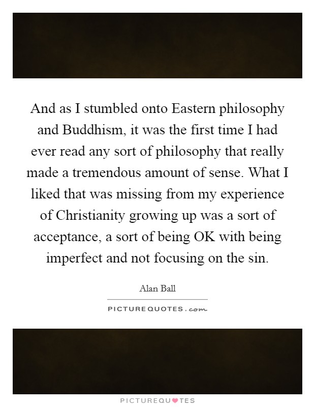 And as I stumbled onto Eastern philosophy and Buddhism, it was the first time I had ever read any sort of philosophy that really made a tremendous amount of sense. What I liked that was missing from my experience of Christianity growing up was a sort of acceptance, a sort of being OK with being imperfect and not focusing on the sin Picture Quote #1