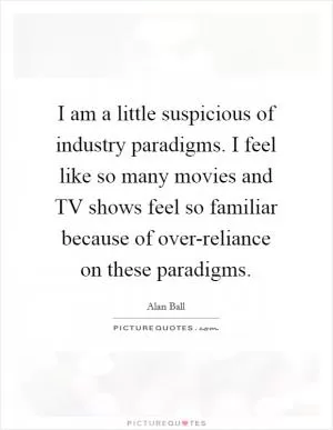I am a little suspicious of industry paradigms. I feel like so many movies and TV shows feel so familiar because of over-reliance on these paradigms Picture Quote #1