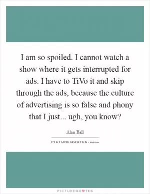 I am so spoiled. I cannot watch a show where it gets interrupted for ads. I have to TiVo it and skip through the ads, because the culture of advertising is so false and phony that I just... ugh, you know? Picture Quote #1