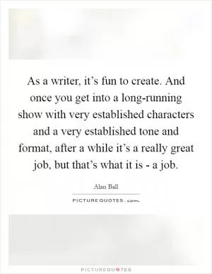 As a writer, it’s fun to create. And once you get into a long-running show with very established characters and a very established tone and format, after a while it’s a really great job, but that’s what it is - a job Picture Quote #1