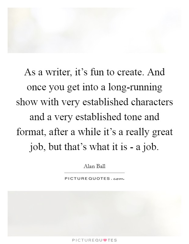 As a writer, it's fun to create. And once you get into a long-running show with very established characters and a very established tone and format, after a while it's a really great job, but that's what it is - a job Picture Quote #1