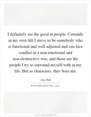 I definitely see the good in people. Certainly in my own life I strive to be somebody who is functional and well adjusted and can face conflict in a non-emotional and non-destructive way, and those are the people I try to surround myself with in my life. But as characters, they bore me Picture Quote #1
