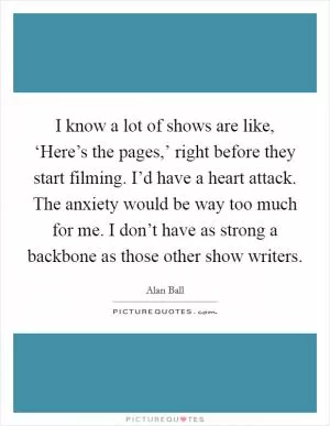 I know a lot of shows are like, ‘Here’s the pages,’ right before they start filming. I’d have a heart attack. The anxiety would be way too much for me. I don’t have as strong a backbone as those other show writers Picture Quote #1