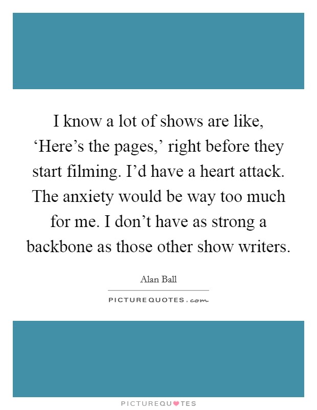 I know a lot of shows are like, ‘Here's the pages,' right before they start filming. I'd have a heart attack. The anxiety would be way too much for me. I don't have as strong a backbone as those other show writers Picture Quote #1