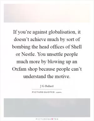 If you’re against globalisation, it doesn’t achieve much by sort of bombing the head offices of Shell or Nestle. You unsettle people much more by blowing up an Oxfam shop because people can’t understand the motive Picture Quote #1