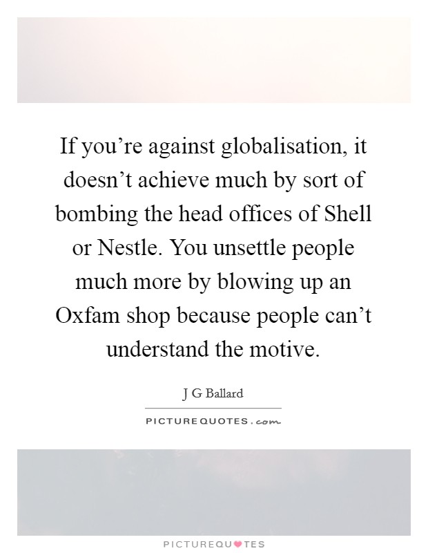 If you're against globalisation, it doesn't achieve much by sort of bombing the head offices of Shell or Nestle. You unsettle people much more by blowing up an Oxfam shop because people can't understand the motive Picture Quote #1