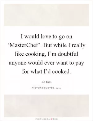 I would love to go on ‘MasterChef’. But while I really like cooking, I’m doubtful anyone would ever want to pay for what I’d cooked Picture Quote #1