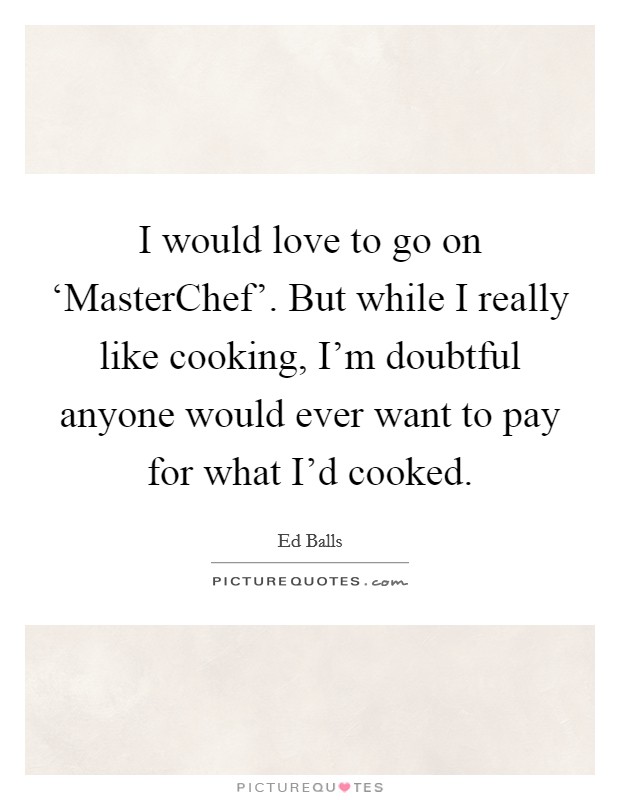 I would love to go on ‘MasterChef'. But while I really like cooking, I'm doubtful anyone would ever want to pay for what I'd cooked Picture Quote #1