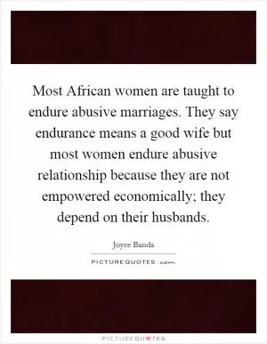 Most African women are taught to endure abusive marriages. They say endurance means a good wife but most women endure abusive relationship because they are not empowered economically; they depend on their husbands Picture Quote #1