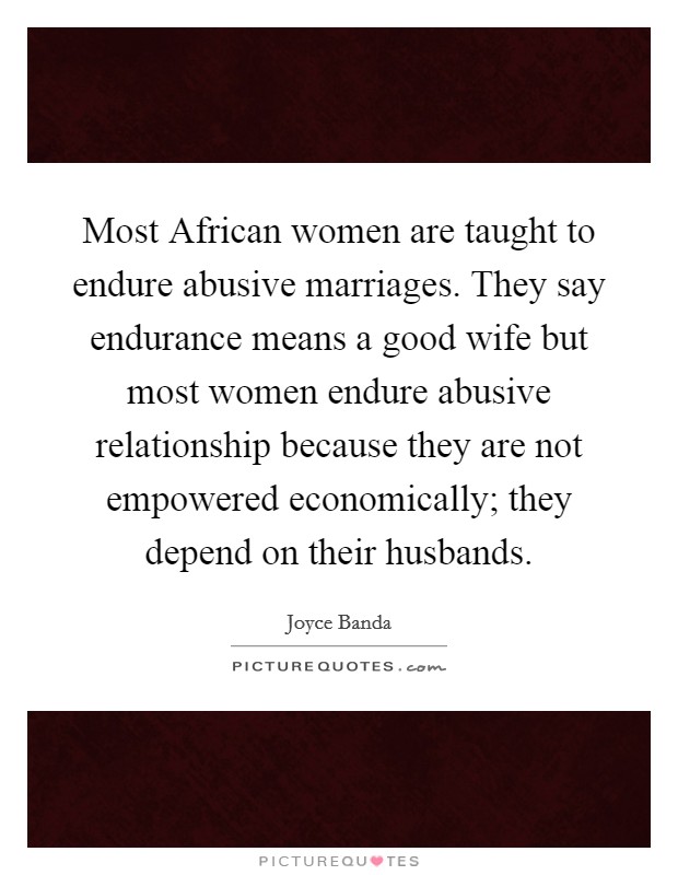 Most African women are taught to endure abusive marriages. They say endurance means a good wife but most women endure abusive relationship because they are not empowered economically; they depend on their husbands Picture Quote #1