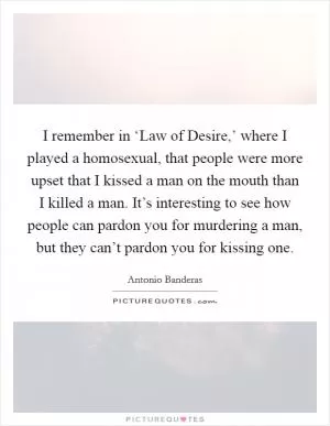 I remember in ‘Law of Desire,’ where I played a homosexual, that people were more upset that I kissed a man on the mouth than I killed a man. It’s interesting to see how people can pardon you for murdering a man, but they can’t pardon you for kissing one Picture Quote #1
