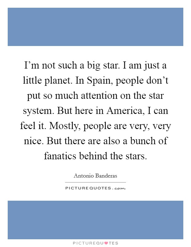 I'm not such a big star. I am just a little planet. In Spain, people don't put so much attention on the star system. But here in America, I can feel it. Mostly, people are very, very nice. But there are also a bunch of fanatics behind the stars Picture Quote #1
