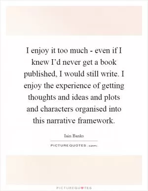 I enjoy it too much - even if I knew I’d never get a book published, I would still write. I enjoy the experience of getting thoughts and ideas and plots and characters organised into this narrative framework Picture Quote #1