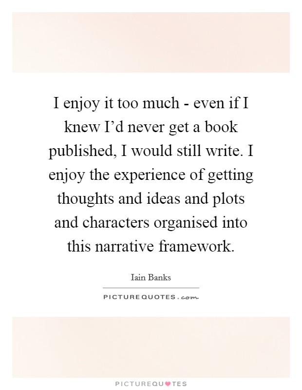 I enjoy it too much - even if I knew I'd never get a book published, I would still write. I enjoy the experience of getting thoughts and ideas and plots and characters organised into this narrative framework Picture Quote #1