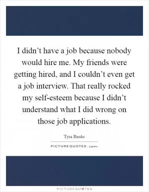 I didn’t have a job because nobody would hire me. My friends were getting hired, and I couldn’t even get a job interview. That really rocked my self-esteem because I didn’t understand what I did wrong on those job applications Picture Quote #1