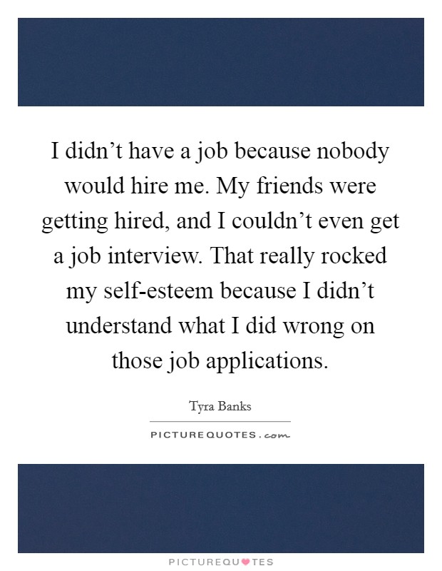 I didn't have a job because nobody would hire me. My friends were getting hired, and I couldn't even get a job interview. That really rocked my self-esteem because I didn't understand what I did wrong on those job applications Picture Quote #1