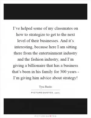 I’ve helped some of my classmates on how to strategize to get to the next level of their businesses. And it’s interesting, because here I am sitting there from the entertainment industry and the fashion industry, and I’m giving a billionaire that has a business that’s been in his family for 300 years - I’m giving him advice about strategy! Picture Quote #1