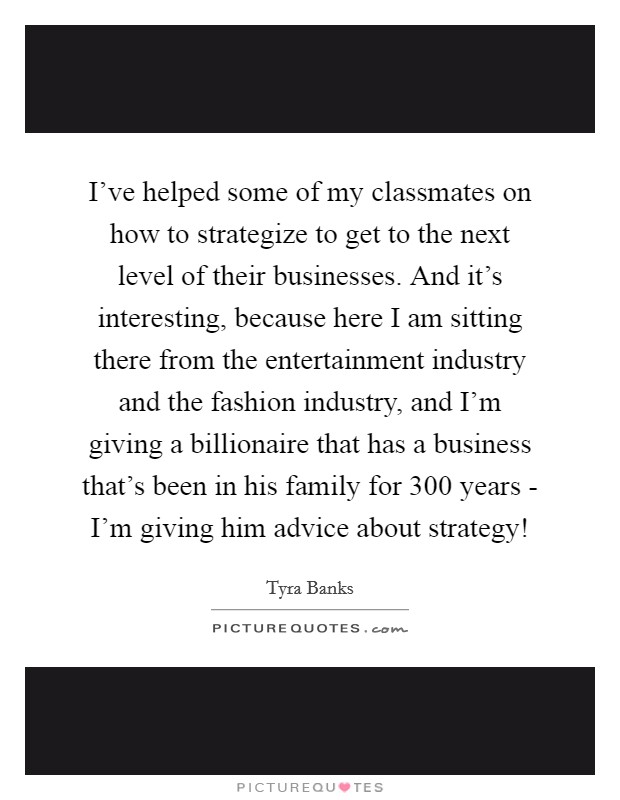 I've helped some of my classmates on how to strategize to get to the next level of their businesses. And it's interesting, because here I am sitting there from the entertainment industry and the fashion industry, and I'm giving a billionaire that has a business that's been in his family for 300 years - I'm giving him advice about strategy! Picture Quote #1