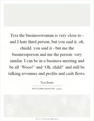 Tyra the businesswoman is very close to - and I hate third person, but you said it, oh, chiiild, you said it - but me the businessperson and me the person: very similar. I can be in a business meeting and be all ‘Wooo!’ and ‘Oh, child!’ and still be talking revenues and profits and cash flows Picture Quote #1