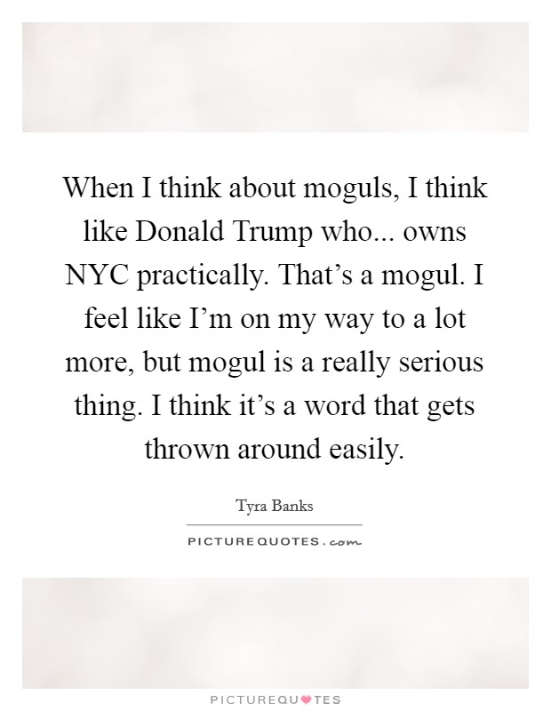 When I think about moguls, I think like Donald Trump who... owns NYC practically. That's a mogul. I feel like I'm on my way to a lot more, but mogul is a really serious thing. I think it's a word that gets thrown around easily Picture Quote #1