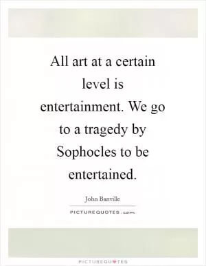 All art at a certain level is entertainment. We go to a tragedy by Sophocles to be entertained Picture Quote #1