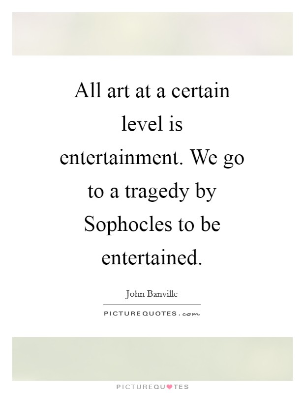 All art at a certain level is entertainment. We go to a tragedy by Sophocles to be entertained Picture Quote #1