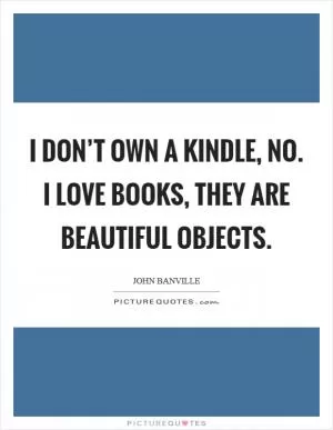 I don’t own a Kindle, no. I love books, they are beautiful objects Picture Quote #1