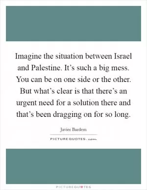 Imagine the situation between Israel and Palestine. It’s such a big mess. You can be on one side or the other. But what’s clear is that there’s an urgent need for a solution there and that’s been dragging on for so long Picture Quote #1