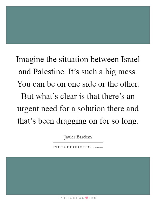Imagine the situation between Israel and Palestine. It's such a big mess. You can be on one side or the other. But what's clear is that there's an urgent need for a solution there and that's been dragging on for so long Picture Quote #1
