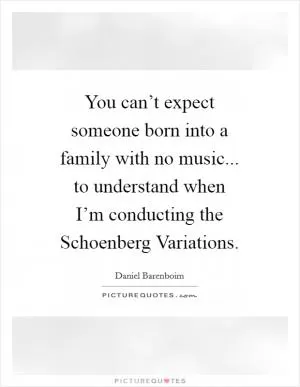 You can’t expect someone born into a family with no music... to understand when I’m conducting the Schoenberg Variations Picture Quote #1
