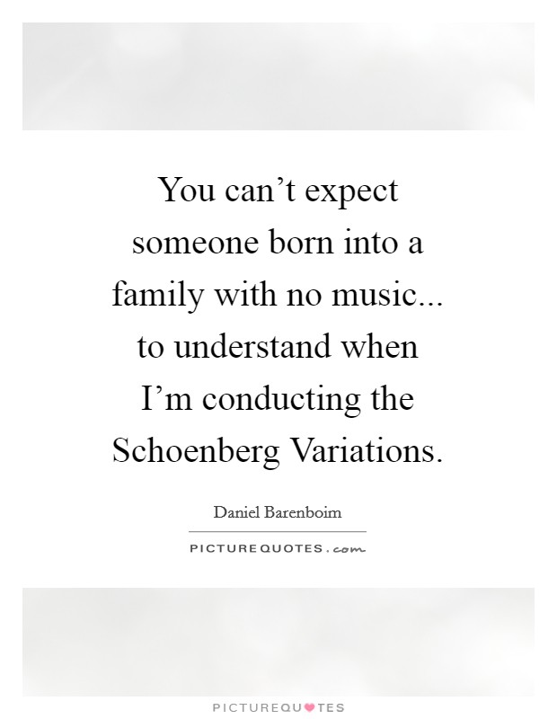 You can't expect someone born into a family with no music... to understand when I'm conducting the Schoenberg Variations Picture Quote #1