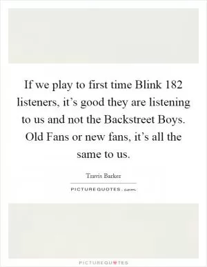 If we play to first time Blink 182 listeners, it’s good they are listening to us and not the Backstreet Boys. Old Fans or new fans, it’s all the same to us Picture Quote #1