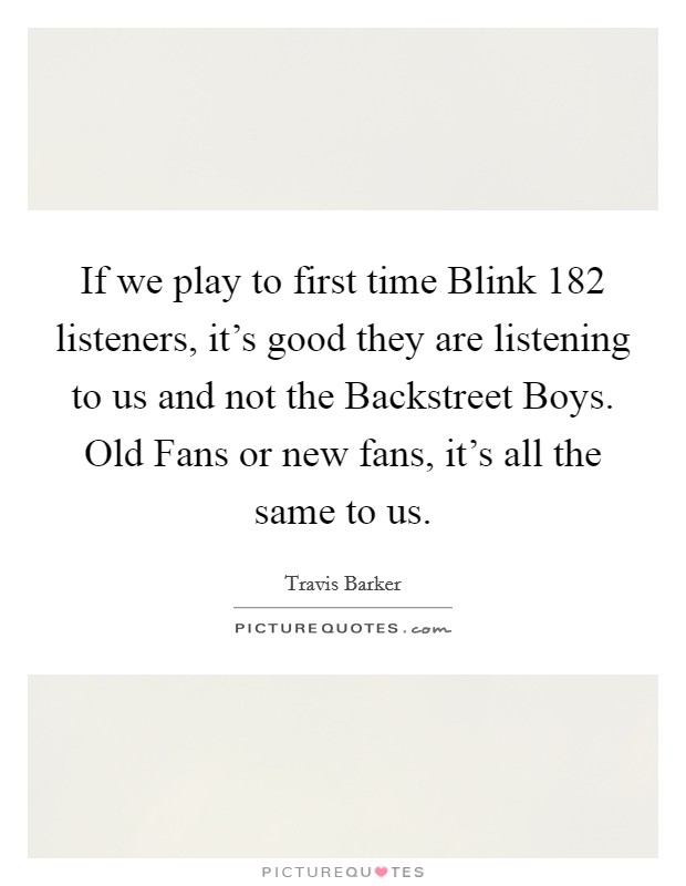 If we play to first time Blink 182 listeners, it's good they are listening to us and not the Backstreet Boys. Old Fans or new fans, it's all the same to us Picture Quote #1